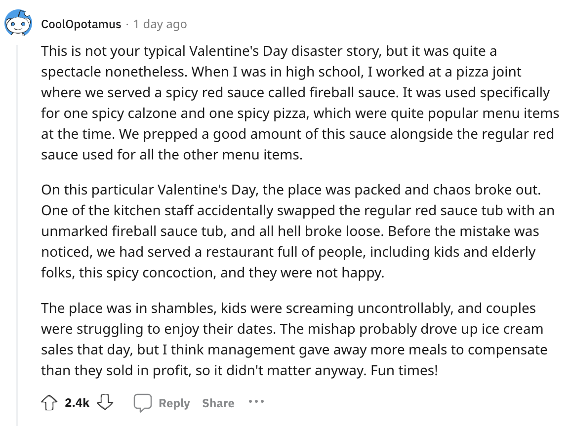 angle - CoolOpotamus 1 day ago This is not your typical Valentine's Day disaster story, but it was quite a spectacle nonetheless. When I was in high school, I worked at a pizza joint where we served a spicy red sauce called fireball sauce. It was used spe